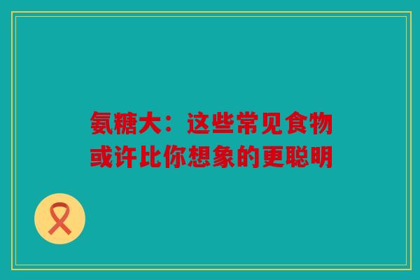 氨糖大：这些常见食物或许比你想象的更聪明