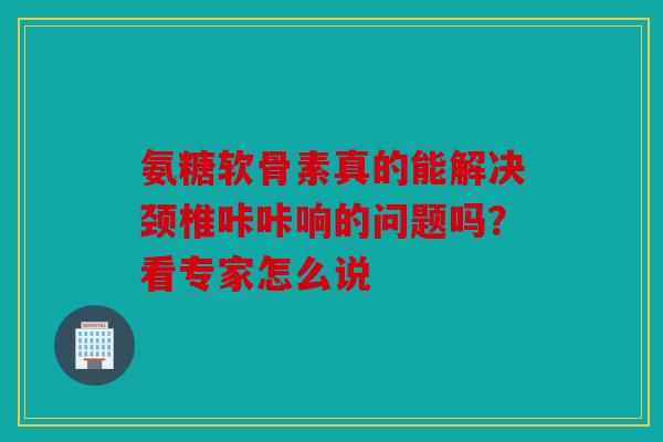 氨糖软骨素真的能解决颈椎咔咔响的问题吗？看专家怎么说