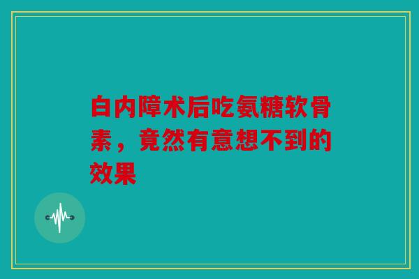 白内障术后吃氨糖软骨素，竟然有意想不到的效果