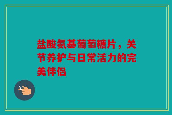 盐酸氨基葡萄糖片，关节养护与日常活力的完美伴侣