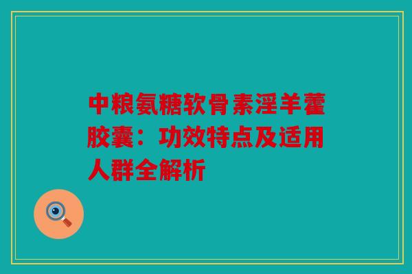 中粮氨糖软骨素淫羊藿胶囊：功效特点及适用人群全解析