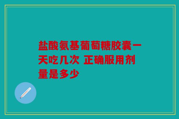 盐酸氨基葡萄糖胶囊一天吃几次 正确服用剂量是多少