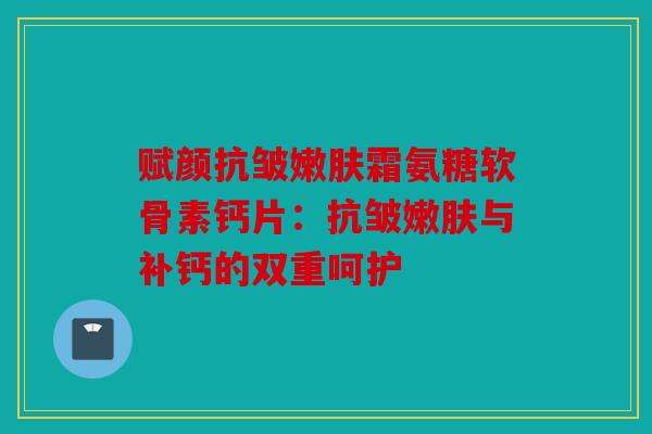 赋颜抗皱嫩肤霜氨糖软骨素钙片：抗皱嫩肤与补钙的双重呵护