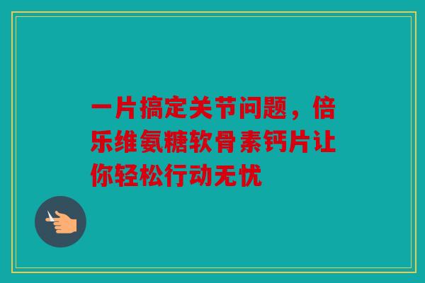 一片搞定关节问题，倍乐维氨糖软骨素钙片让你轻松行动无忧