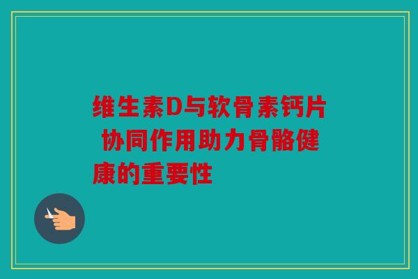 维生素D与软骨素钙片 协同作用助力骨骼健康的重要性