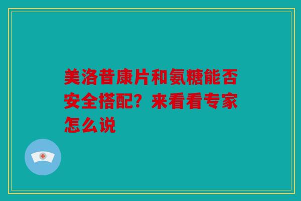 美洛昔康片和氨糖能否安全搭配？来看看专家怎么说
