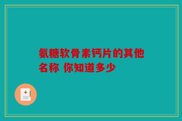 氨糖软骨素钙片的其他名称 你知道多少