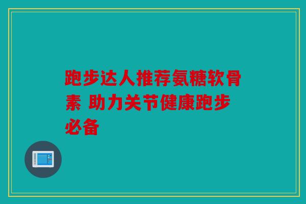 跑步达人推荐氨糖软骨素 助力关节健康跑步必备