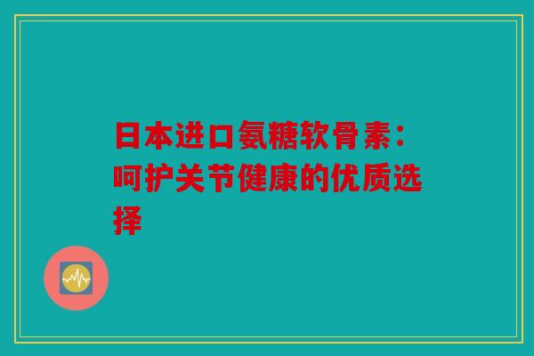 日本进口氨糖软骨素：呵护关节健康的优质选择