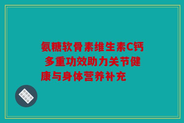 氨糖软骨素维生素C钙 多重功效助力关节健康与身体营养补充