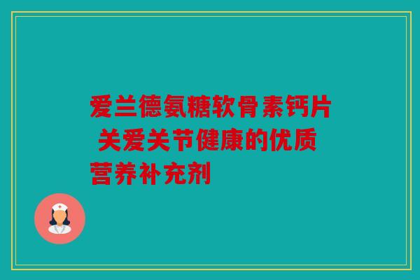 爱兰德氨糖软骨素钙片 关爱关节健康的优质营养补充剂