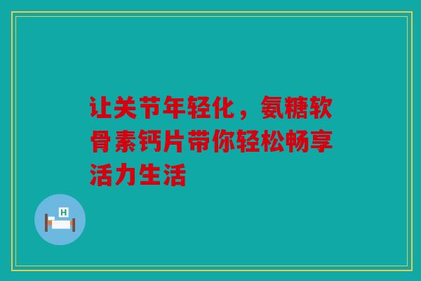 让关节年轻化，氨糖软骨素钙片带你轻松畅享活力生活