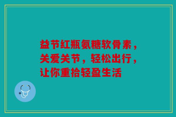 益节红瓶氨糖软骨素，关爱关节，轻松出行，让你重拾轻盈生活