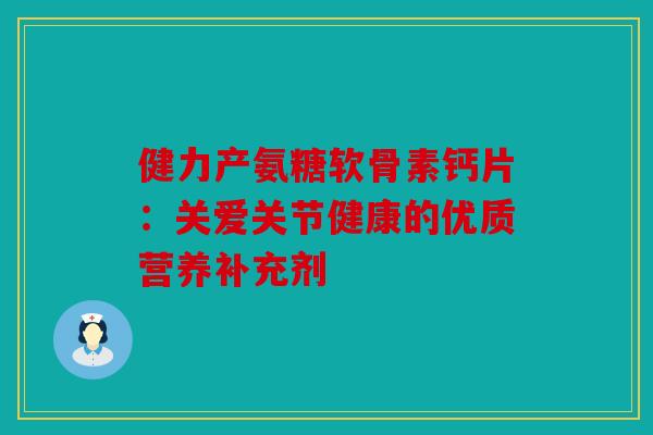 健力产氨糖软骨素钙片：关爱关节健康的优质营养补充剂