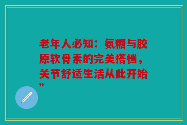 老年人必知：氨糖与胶原软骨素的完美搭档，关节舒适生活从此开始”