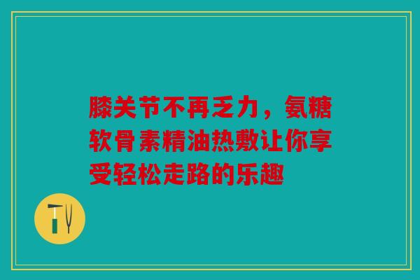 膝关节不再乏力，氨糖软骨素精油热敷让你享受轻松走路的乐趣