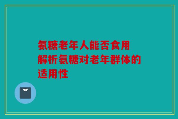 氨糖老年人能否食用 解析氨糖对老年群体的适用性