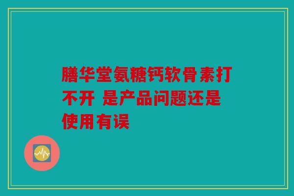 膳华堂氨糖钙软骨素打不开 是产品问题还是使用有误