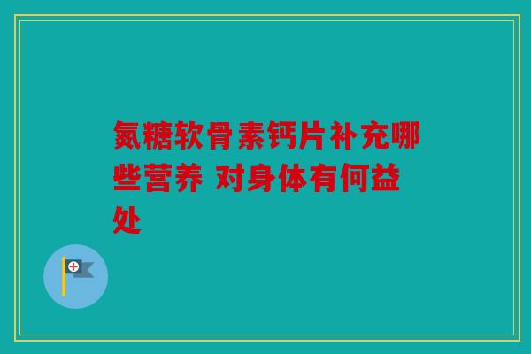 氮糖软骨素钙片补充哪些营养 对身体有何益处