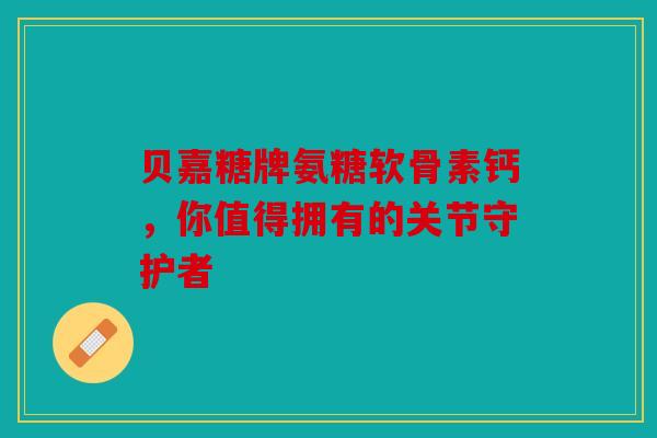 贝嘉糖牌氨糖软骨素钙，你值得拥有的关节守护者