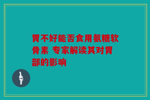 胃不好能否食用氨糖软骨素 专家解读其对胃部的影响