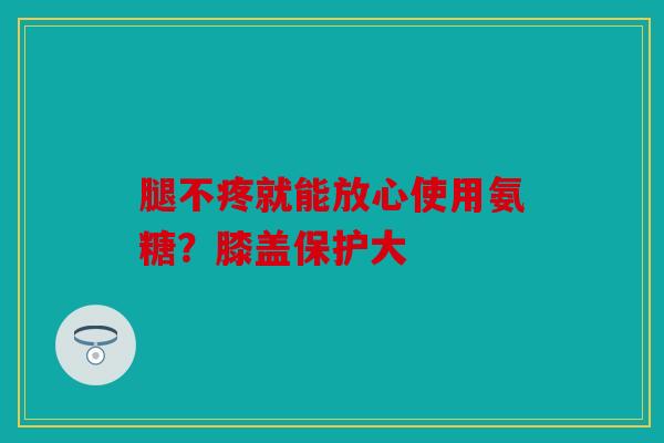 腿不疼就能放心使用氨糖？膝盖保护大