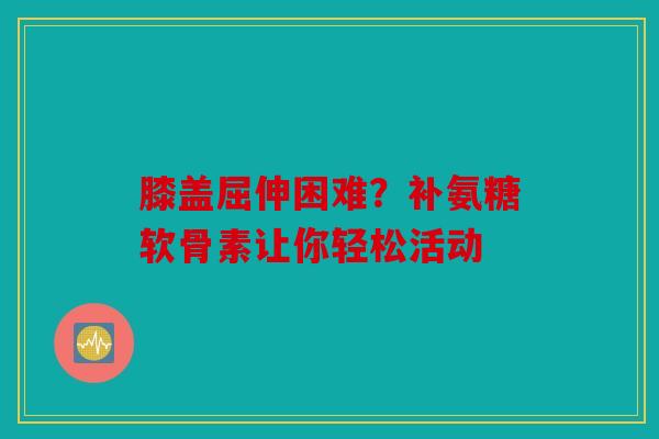 膝盖屈伸困难？补氨糖软骨素让你轻松活动