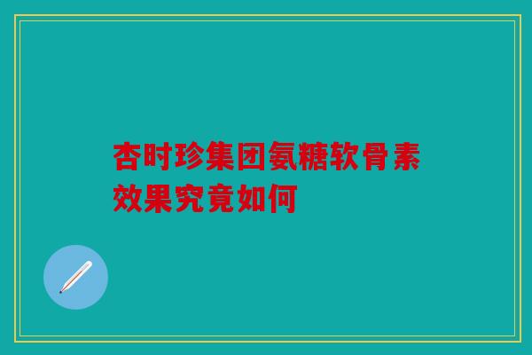 杏时珍集团氨糖软骨素效果究竟如何