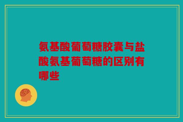 氨基酸葡萄糖胶囊与盐酸氨基葡萄糖的区别有哪些