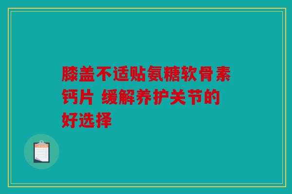 膝盖不适贴氨糖软骨素钙片 缓解养护关节的好选择