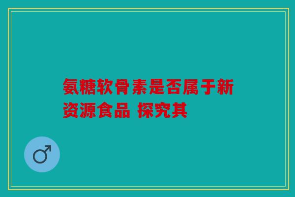 氨糖软骨素是否属于新资源食品 探究其
