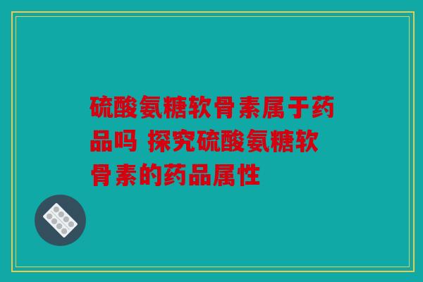 硫酸氨糖软骨素属于药品吗 探究硫酸氨糖软骨素的药品属性
