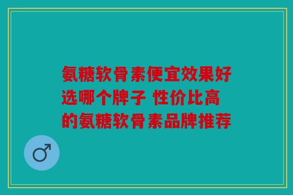 氨糖软骨素便宜效果好选哪个牌子 性价比高的氨糖软骨素品牌推荐