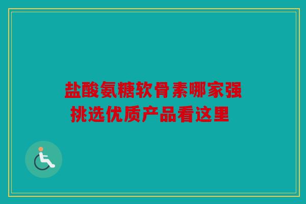盐酸氨糖软骨素哪家强 挑选优质产品看这里