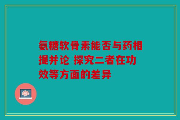 氨糖软骨素能否与药相提并论 探究二者在功效等方面的差异