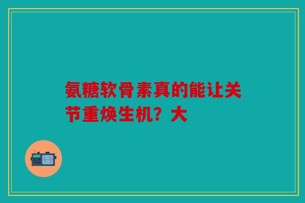 氨糖软骨素真的能让关节重焕生机？大
