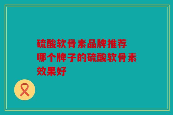 硫酸软骨素品牌推荐 哪个牌子的硫酸软骨素效果好
