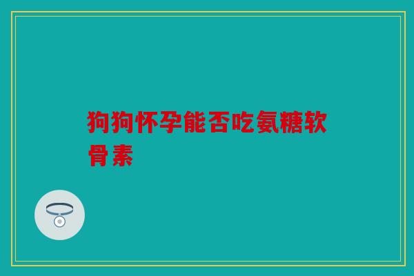 狗狗怀孕能否吃氨糖软骨素