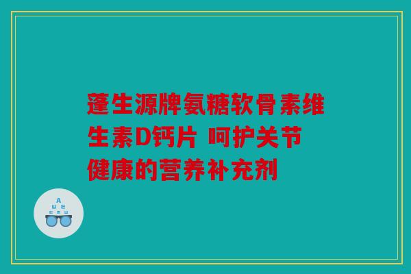 蓬生源牌氨糖软骨素维生素D钙片 呵护关节健康的营养补充剂