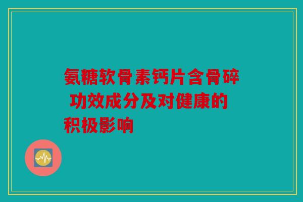 氨糖软骨素钙片含骨碎 功效成分及对健康的积极影响