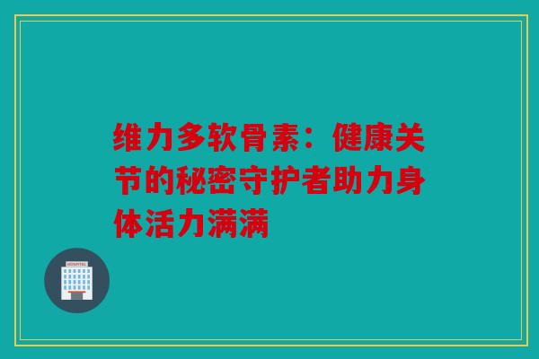 维力多软骨素：健康关节的秘密守护者助力身体活力满满