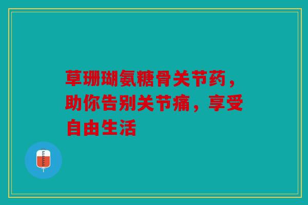 草珊瑚氨糖骨关节药，助你告别关节痛，享受自由生活
