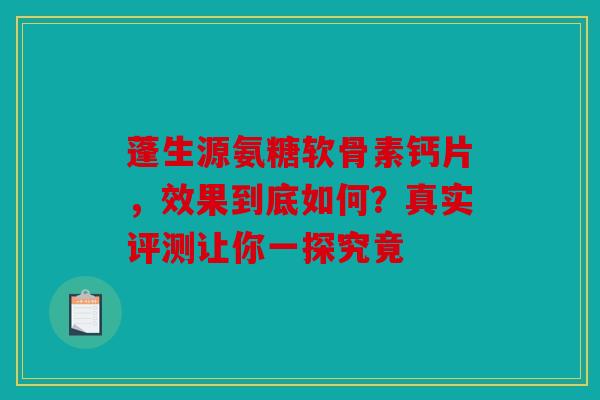 蓬生源氨糖软骨素钙片，效果到底如何？真实评测让你一探究竟
