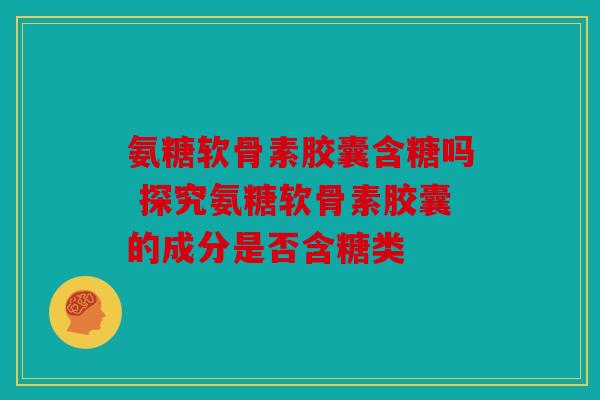 氨糖软骨素胶囊含糖吗 探究氨糖软骨素胶囊的成分是否含糖类