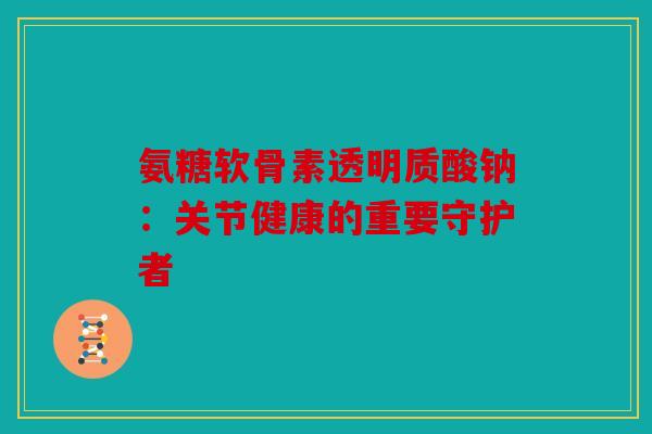 氨糖软骨素透明质酸钠：关节健康的重要守护者