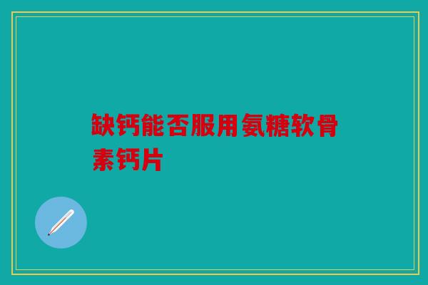 缺钙能否服用氨糖软骨素钙片