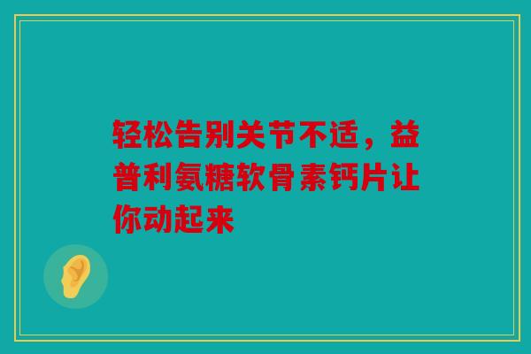 轻松告别关节不适，益普利氨糖软骨素钙片让你动起来