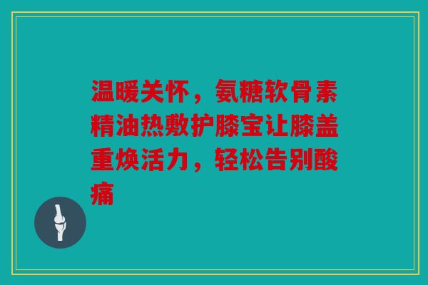 温暖关怀，氨糖软骨素精油热敷护膝宝让膝盖重焕活力，轻松告别酸痛