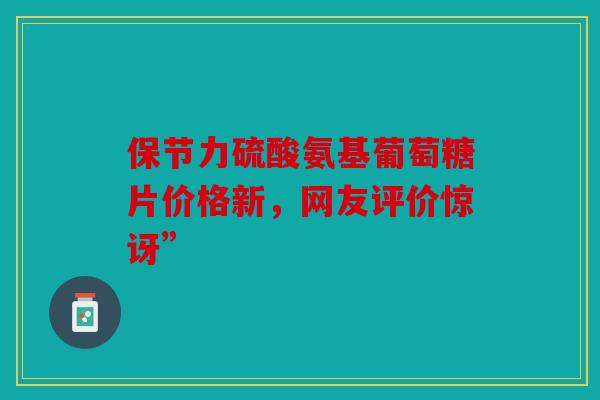 保节力硫酸氨基葡萄糖片价格新，网友评价惊讶”
