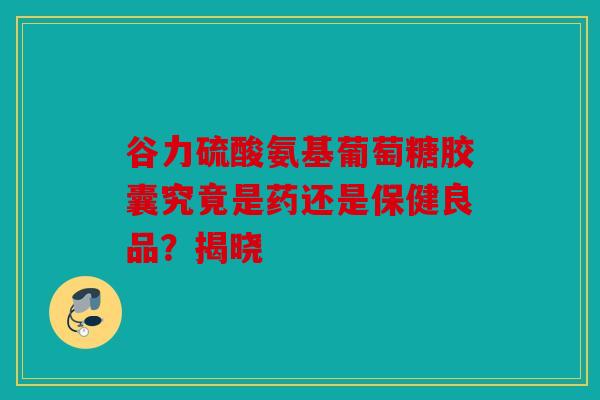 谷力硫酸氨基葡萄糖胶囊究竟是药还是保健良品？揭晓